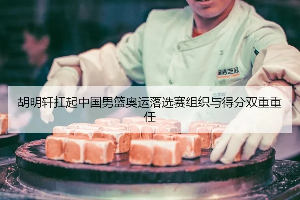 胡明轩扛起中国男篮奥运落选赛组织与得分双重重任