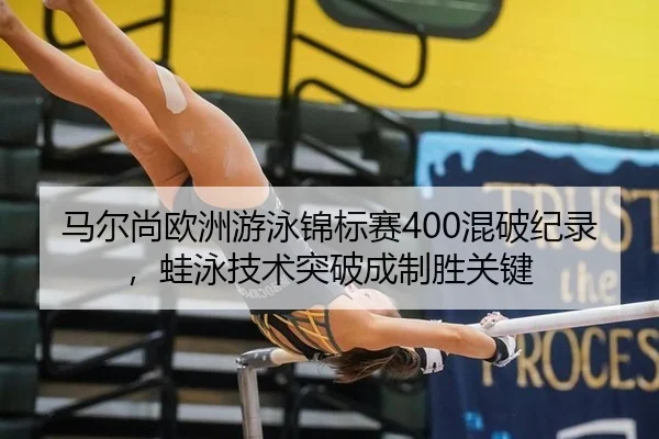 马尔尚欧洲游泳锦标赛400混破纪录，蛙泳技术突破成制胜关键