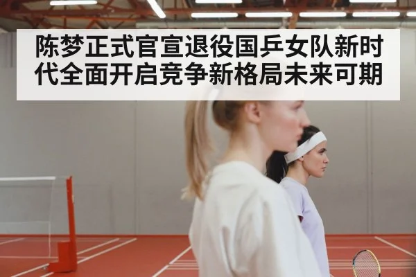 陈梦正式官宣退役国乒女队新时代全面开启竞争新格局未来可期